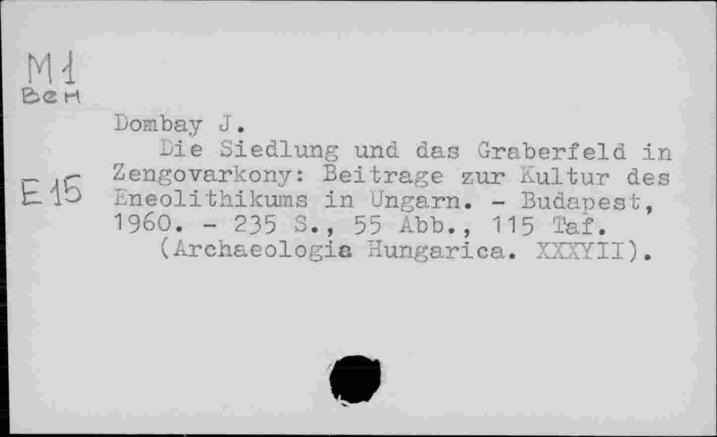 ﻿Е>е Н
£15
Dombay J.
Die Siedlung und das Gräberfeld in Zengovarkony: Beitrage zur Kultur des Eneolithikums in Ungarn. - Budapest, I960. - 235 S., 55 Abb., 115 Taf.
(Archaeologie Hungarica. XXXYII).